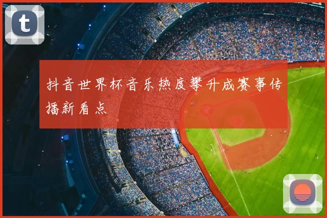 抖音世界杯音乐热度攀升成赛事传播新看点