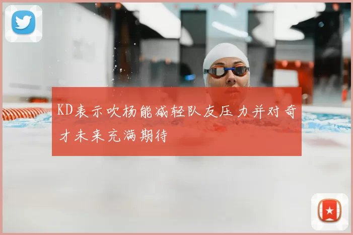 KD表示吹杨能减轻队友压力并对奇才未来充满期待