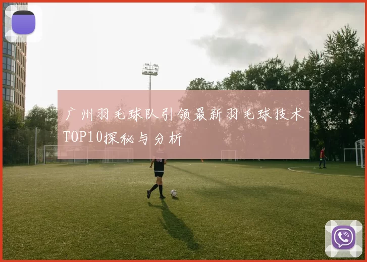 广州羽毛球队引领最新羽毛球技术TOP10探秘与分析