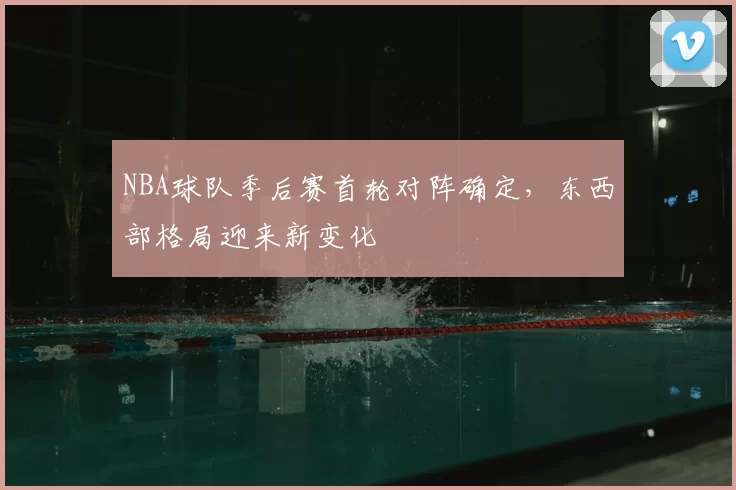 NBA球队季后赛首轮对阵确定,东西部格局迎来新变化