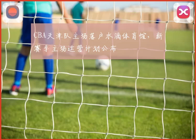 CBA天津队主场落户水滴体育馆，新赛季主场运营计划公布