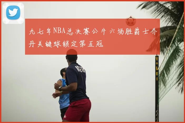 九七年NBA总决赛公牛六场胜爵士乔丹关键球锁定第五冠