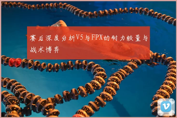 赛后深度分析V5与FPX的耐力较量与战术博弈