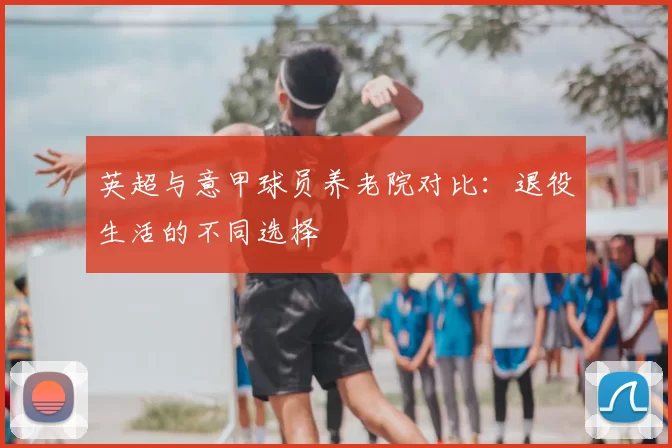 英超与意甲球员养老院对比：退役生活的不同选择