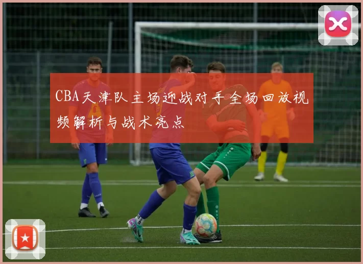 CBA天津队主场迎战对手全场回放视频解析与战术亮点