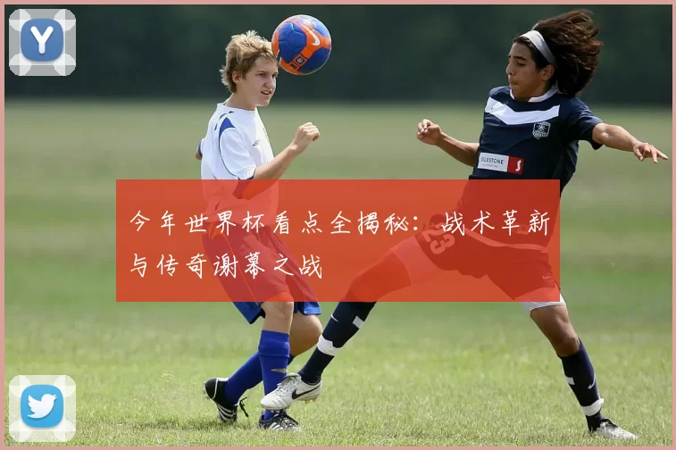 今年世界杯看点全揭秘:战术革新与传奇谢幕之战