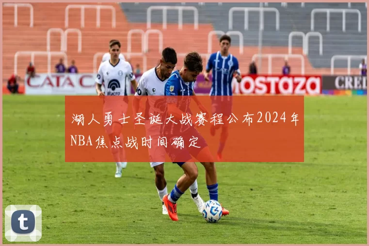 湖人勇士圣诞大战赛程公布2024年NBA焦点战时间确定