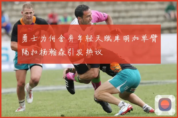 勇士为何舍弃年轻天赋库明加单臂隔扣杨瀚森引发热议