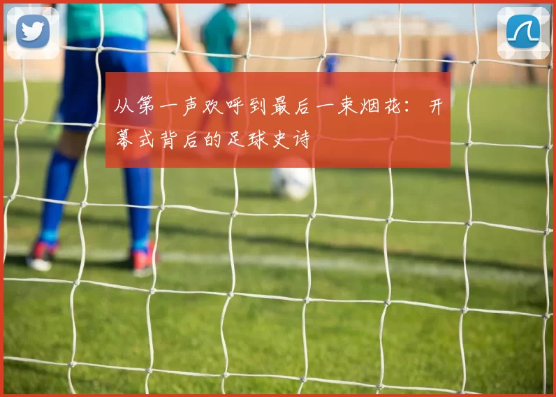 从第一声欢呼到最后一束烟花:开幕式背后的足球史诗