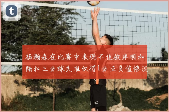 杨瀚森在比赛中表现不佳被库明加隔扣三分球失准仅得1分正负值惨淡11