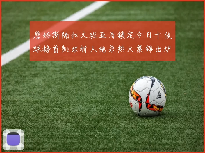 詹姆斯隔扣文班亚马锁定今日十佳球榜首凯尔特人绝杀热火集锦出炉