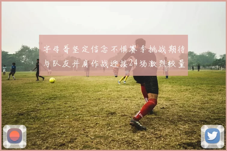 字母哥坚定信念不惧赛季挑战期待与队友并肩作战迎接24场激烈较量