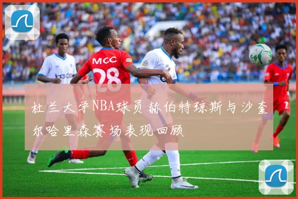 杜兰大学NBA球员赫伯特琼斯与沙奎尔哈里森赛场表现回顾