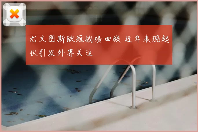 尤文图斯欧冠战绩回顾 近年表现起伏引发外界关注