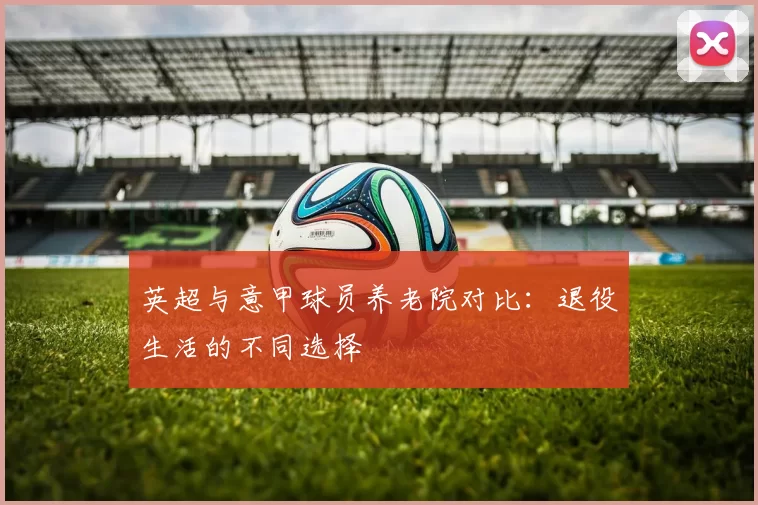 英超与意甲球员养老院对比：退役生活的不同选择