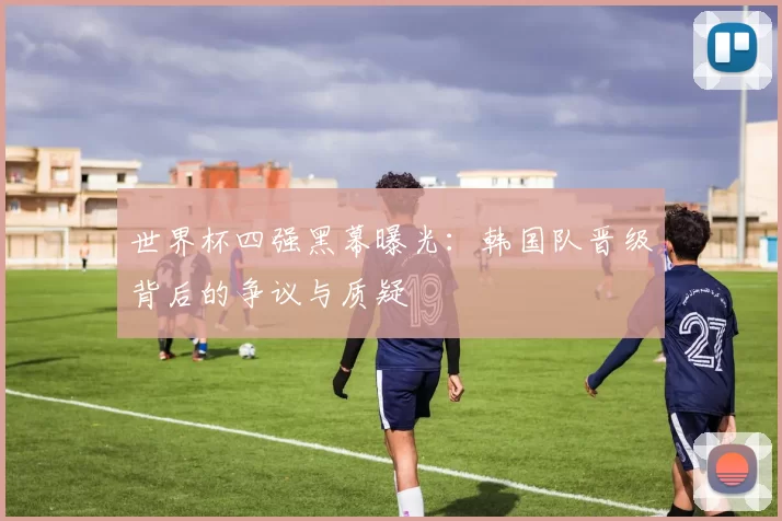 世界杯四强黑幕曝光:韩国队晋级背后的争议与质疑