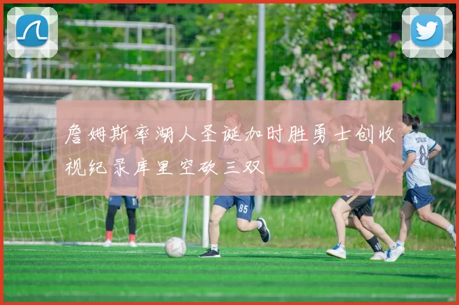 詹姆斯率湖人圣诞加时胜勇士创收视纪录库里空砍三双