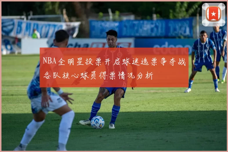 NBA全明星投票开启球迷选票争夺战各队核心球员得票情况分析