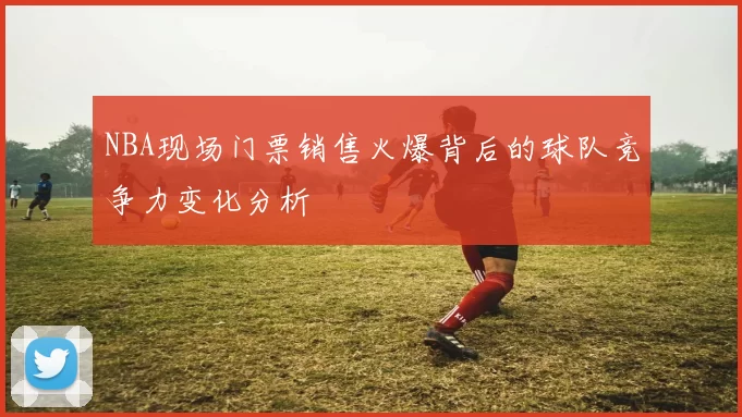 NBA现场门票销售火爆背后的球队竞争力变化分析