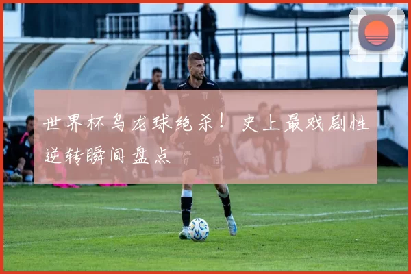 世界杯乌龙球绝杀!史上最戏剧性逆转瞬间盘点