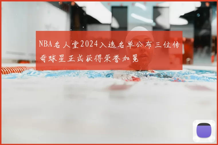 NBA名人堂2024入选名单公布三位传奇球星正式获得荣誉加冕