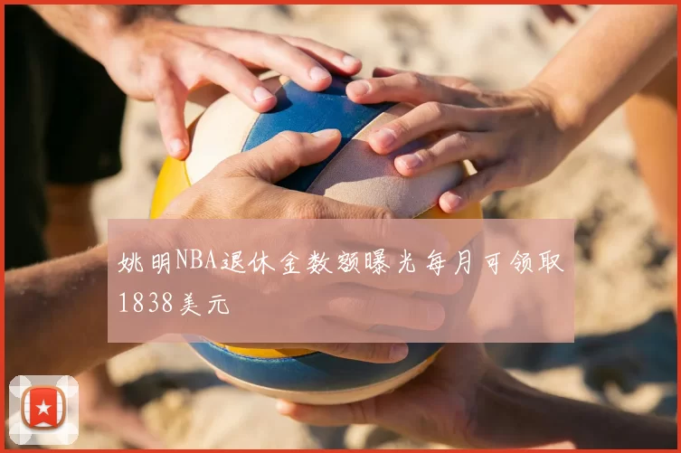 姚明NBA退休金数额曝光每月可领取1838美元