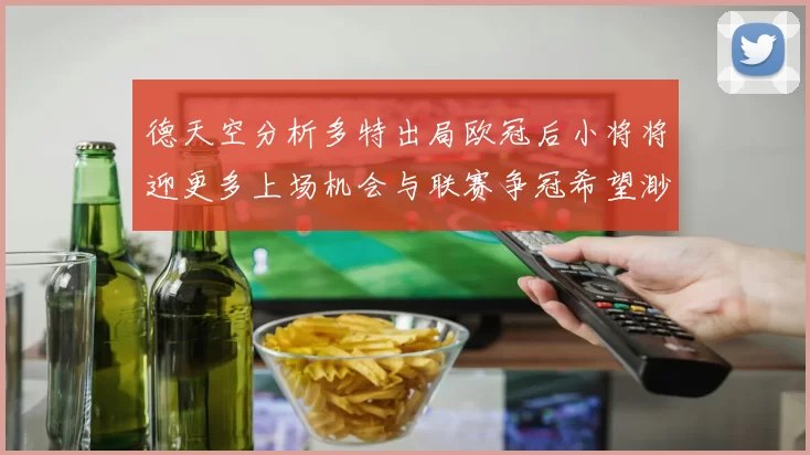 德天空分析多特出局欧冠后小将将迎更多上场机会与联赛争冠希望渺茫