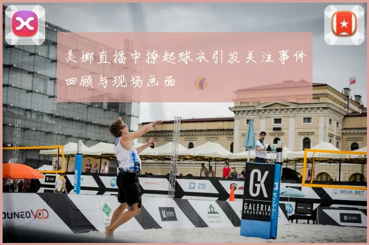 美娜直播中撩起球衣引发关注事件回顾与现场画面