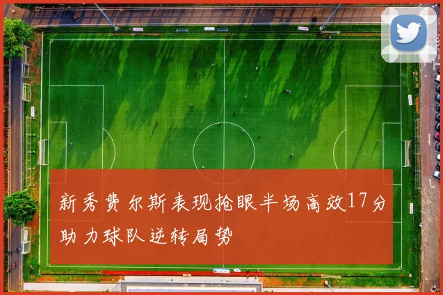 新秀费尔斯表现抢眼半场高效17分助力球队逆转局势