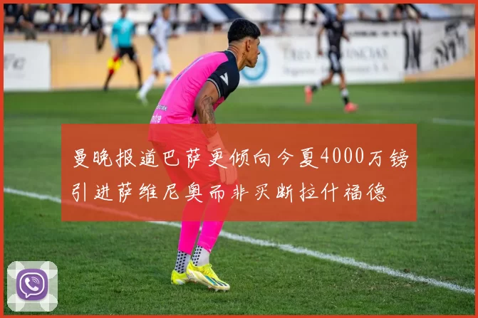 曼晚报道巴萨更倾向今夏4000万镑引进萨维尼奥而非买断拉什福德