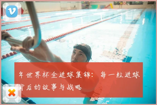 年世界杯全进球集锦:每一粒进球背后的故事与战略