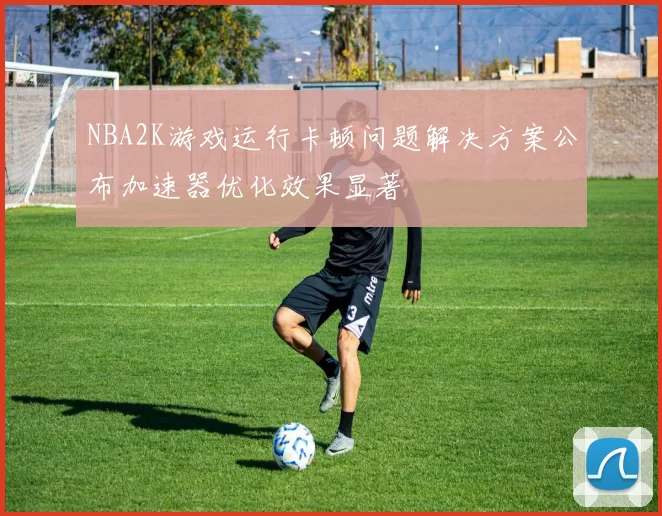 NBA2K游戏运行卡顿问题解决方案公布加速器优化效果显著