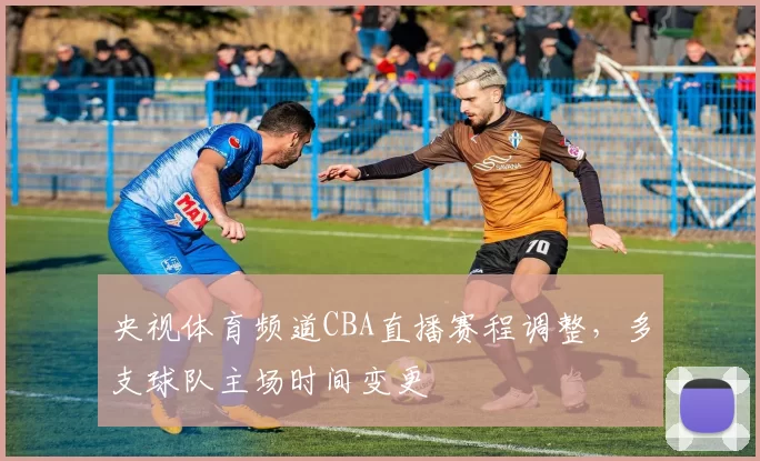 央视体育频道CBA直播赛程调整，多支球队主场时间变更