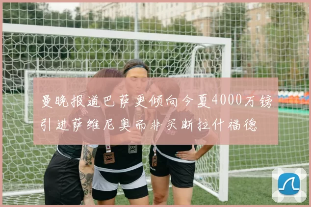 曼晚报道巴萨更倾向今夏4000万镑引进萨维尼奥而非买断拉什福德