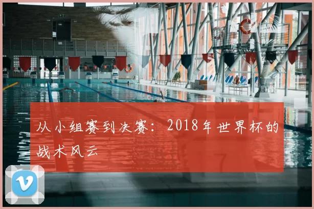 从小组赛到决赛:2018年世界杯的战术风云