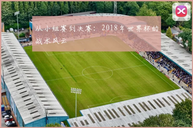 从小组赛到决赛:2018年世界杯的战术风云