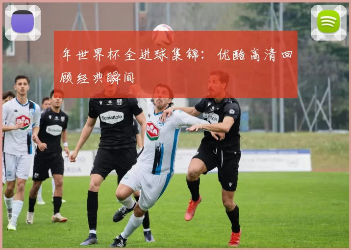 年世界杯全进球集锦:优酷高清回顾经典瞬间