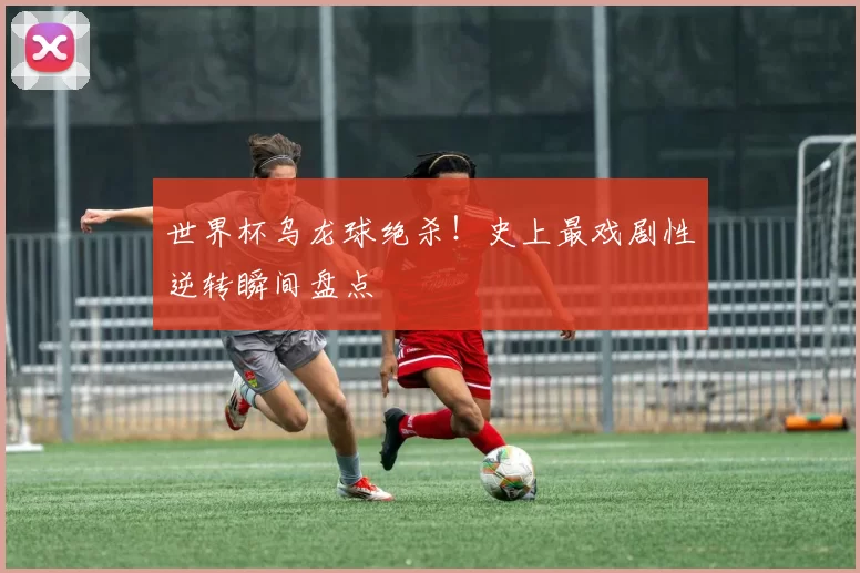世界杯乌龙球绝杀!史上最戏剧性逆转瞬间盘点