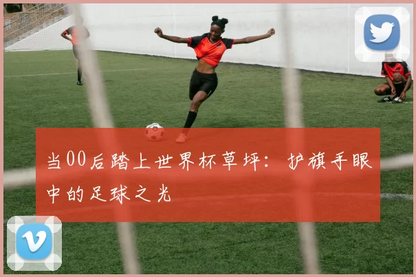 当00后踏上世界杯草坪:护旗手眼中的足球之光