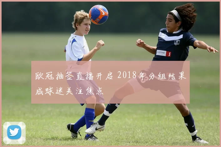 欧冠抽签直播开启 2018年分组结果成球迷关注焦点