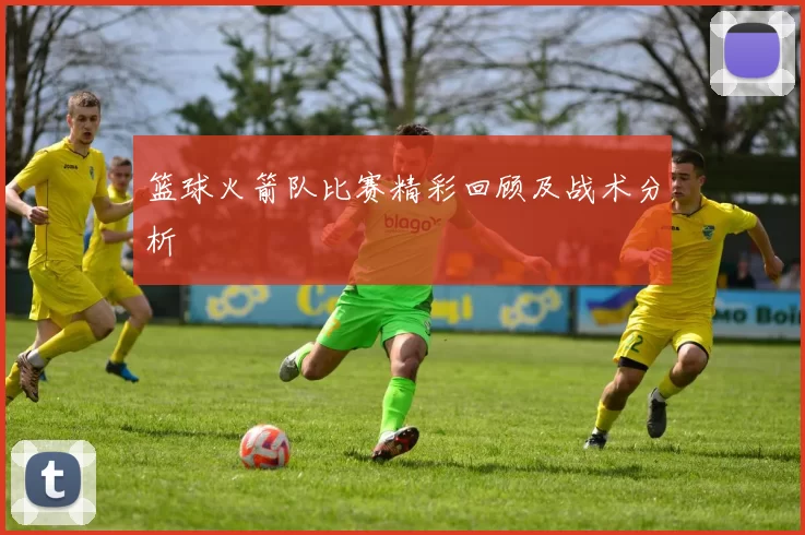 篮球火箭队比赛精彩回顾及战术分析