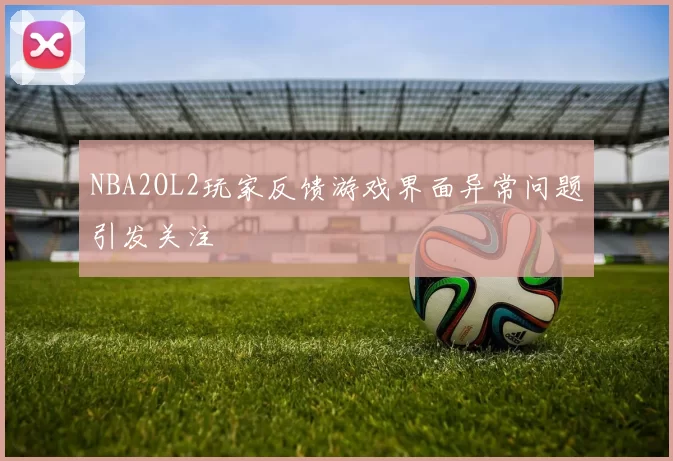 NBA2OL2玩家反馈游戏界面异常问题引发关注