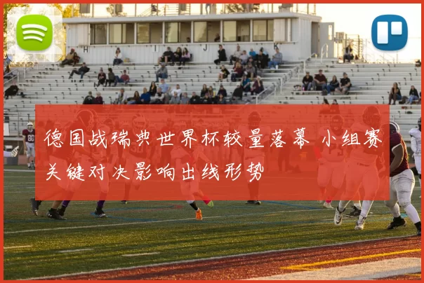 德国战瑞典世界杯较量落幕 小组赛关键对决影响出线形势