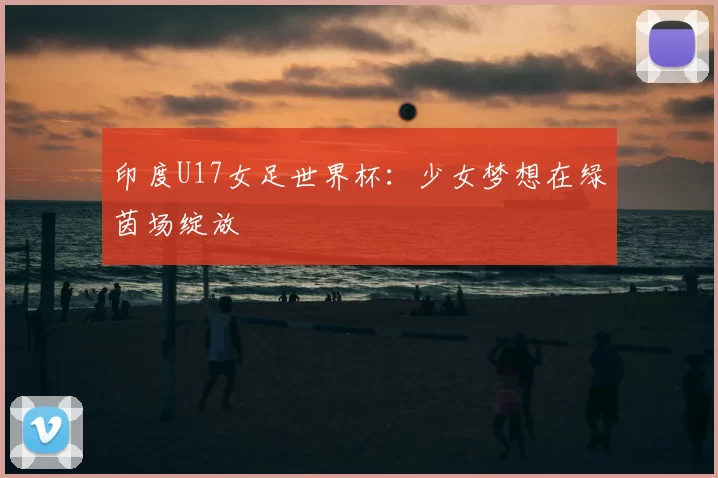 印度U17女足世界杯:少女梦想在绿茵场绽放