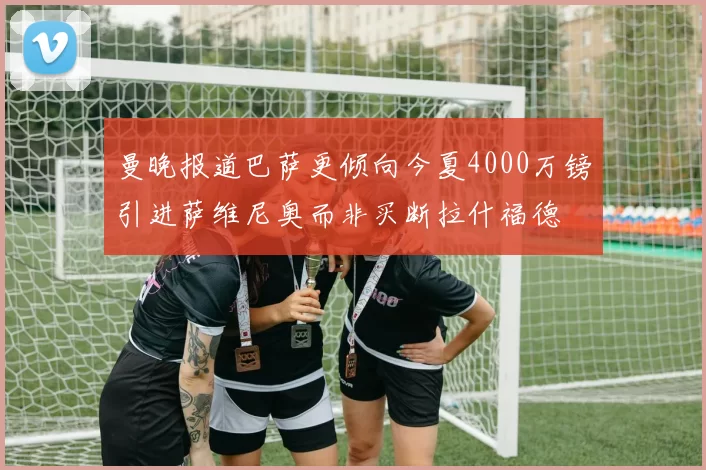 曼晚报道巴萨更倾向今夏4000万镑引进萨维尼奥而非买断拉什福德