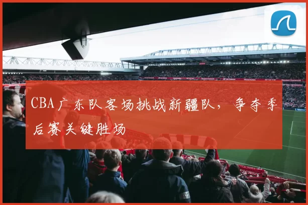 CBA广东队客场挑战新疆队，争夺季后赛关键胜场