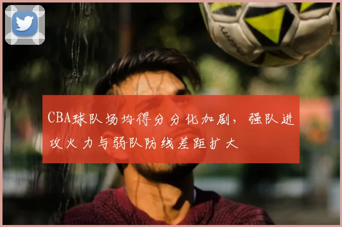 CBA球队场均得分分化加剧，强队进攻火力与弱队防线差距扩大