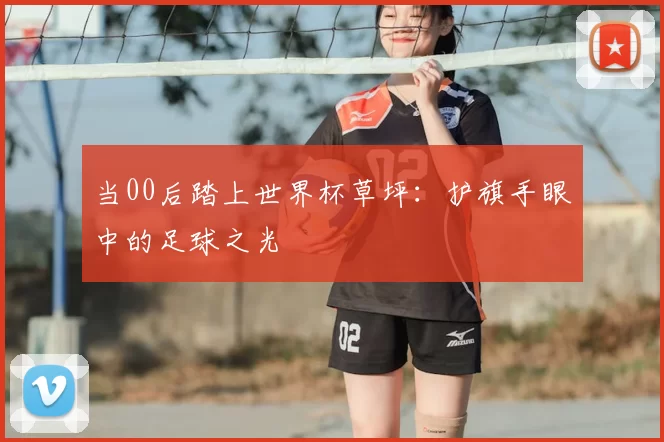 当00后踏上世界杯草坪:护旗手眼中的足球之光