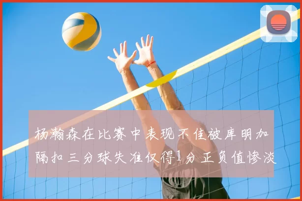 杨瀚森在比赛中表现不佳被库明加隔扣三分球失准仅得1分正负值惨淡11