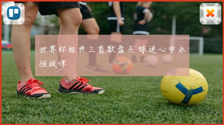 世界杯经典三首歌盘点 球迷心中永恒旋律